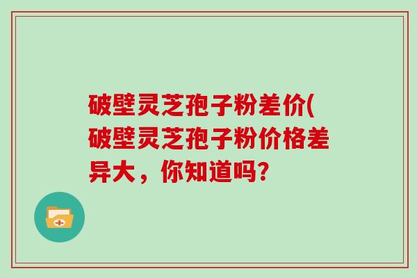 破壁灵芝孢子粉差价(破壁灵芝孢子粉价格差异大，你知道吗？