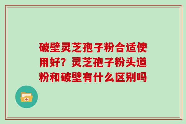 破壁灵芝孢子粉合适使用好？灵芝孢子粉头道粉和破壁有什么区别吗