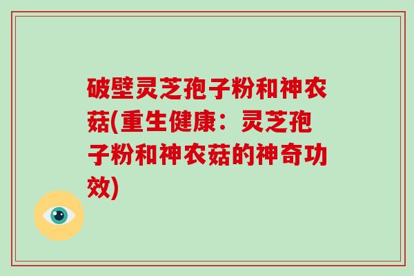 破壁灵芝孢子粉和神农菇(重生健康：灵芝孢子粉和神农菇的神奇功效)