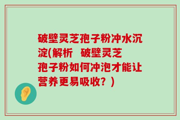 破壁灵芝孢子粉冲水沉淀(解析  破壁灵芝孢子粉如何冲泡才能让营养更易吸收？)