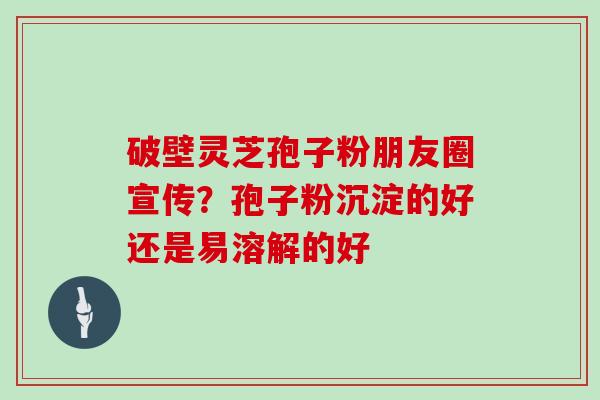 破壁灵芝孢子粉朋友圈宣传？孢子粉沉淀的好还是易溶解的好