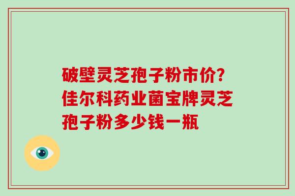 破壁灵芝孢子粉市价？佳尔科药业菌宝牌灵芝孢子粉多少钱一瓶