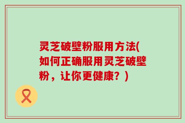 灵芝破壁粉服用方法(如何正确服用灵芝破壁粉，让你更健康？)