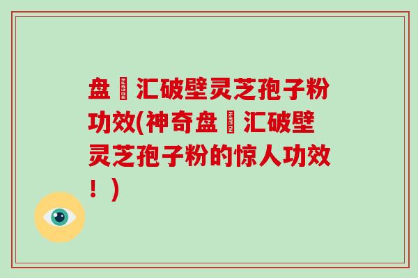 盘冮汇破壁灵芝孢子粉功效(神奇盘冮汇破壁灵芝孢子粉的惊人功效！)