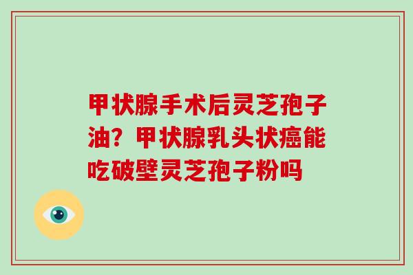 手术后灵芝孢子油？乳头状能吃破壁灵芝孢子粉吗