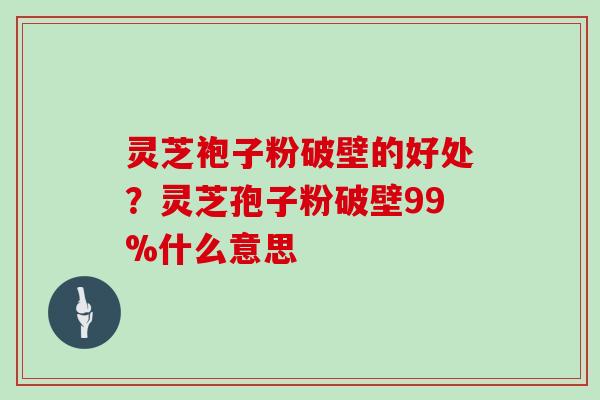 灵芝袍子粉破壁的好处？灵芝孢子粉破壁99%什么意思