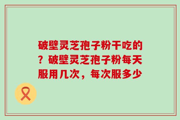 破壁灵芝孢子粉干吃的？破壁灵芝孢子粉每天服用几次，每次服多少