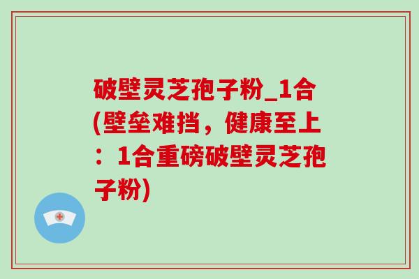 破壁灵芝孢子粉_1合(壁垒难挡，健康至上：1合重磅破壁灵芝孢子粉)