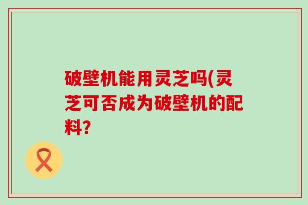 破壁机能用灵芝吗(灵芝可否成为破壁机的配料？