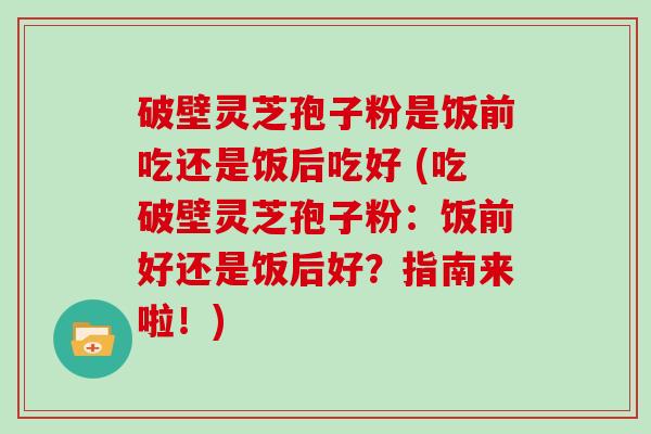 破壁灵芝孢子粉是饭前吃还是饭后吃好 (吃破壁灵芝孢子粉：饭前好还是饭后好？指南来啦！)