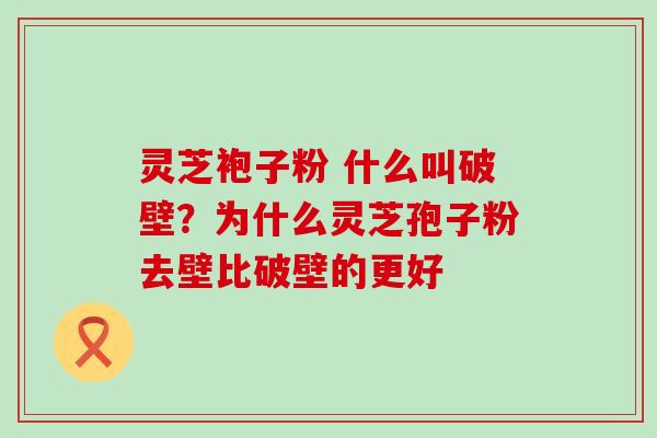 灵芝袍子粉 什么叫破壁？为什么灵芝孢子粉去壁比破壁的更好