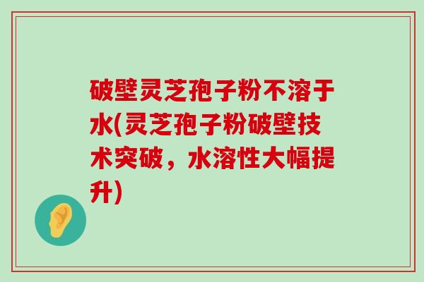 破壁灵芝孢子粉不溶于水(灵芝孢子粉破壁技术突破，水溶性大幅提升)