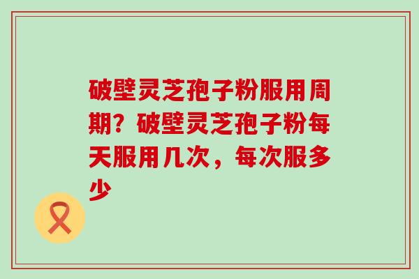 破壁灵芝孢子粉服用周期？破壁灵芝孢子粉每天服用几次，每次服多少