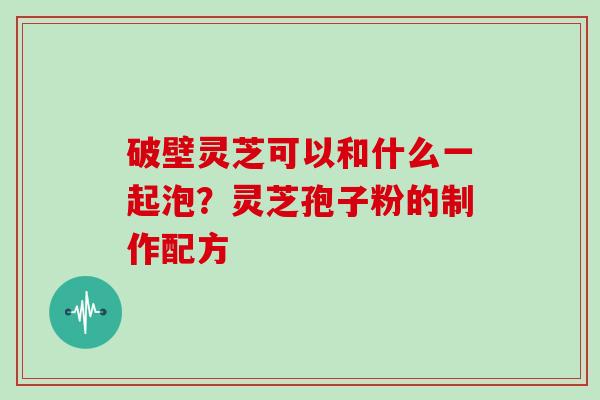 破壁灵芝可以和什么一起泡？灵芝孢子粉的制作配方