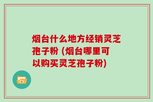 烟台什么地方经销灵芝孢子粉 (烟台哪里可以购买灵芝孢子粉)