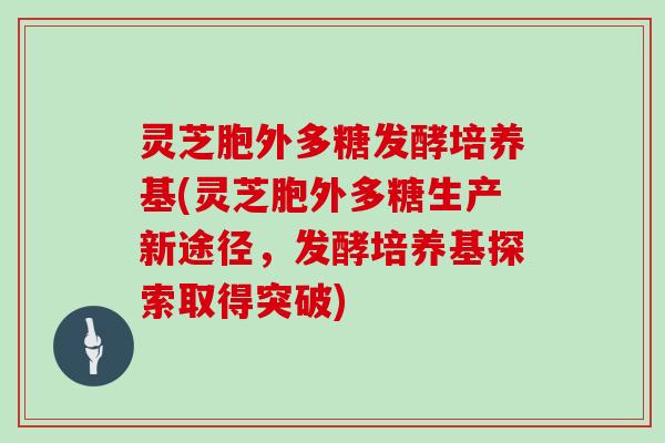 灵芝胞外多糖发酵培养基(灵芝胞外多糖生产新途径，发酵培养基探索取得突破)