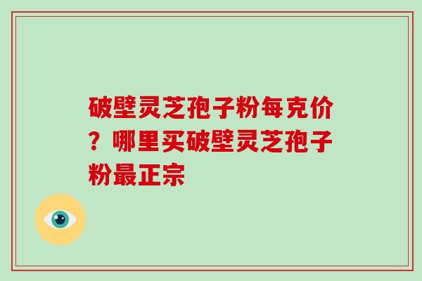 破壁灵芝孢子粉每克价？哪里买破壁灵芝孢子粉正宗