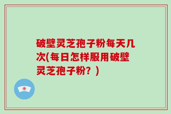 破壁灵芝孢子粉每天几次(每日怎样服用破壁灵芝孢子粉？)