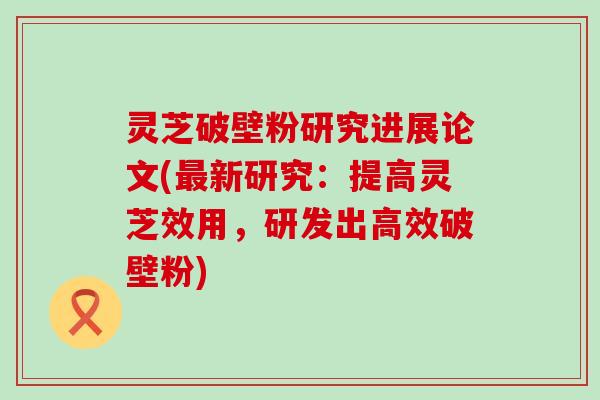 灵芝破壁粉研究进展论文(新研究：提高灵芝效用，研发出高效破壁粉)