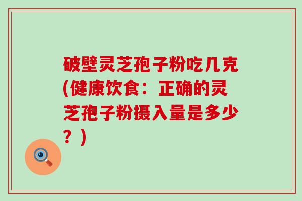 破壁灵芝孢子粉吃几克(健康饮食：正确的灵芝孢子粉摄入量是多少？)