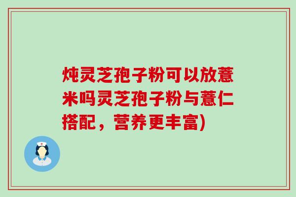 炖灵芝孢子粉可以放薏米吗灵芝孢子粉与薏仁搭配，营养更丰富)