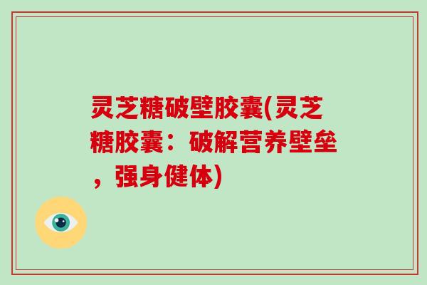 灵芝糖破壁胶囊(灵芝糖胶囊：破解营养壁垒，强身健体)