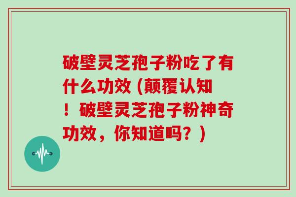 破壁灵芝孢子粉吃了有什么功效 (颠覆认知！破壁灵芝孢子粉神奇功效，你知道吗？)