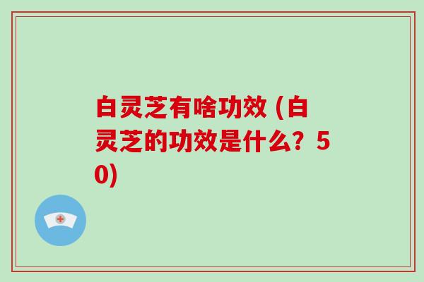 白灵芝有啥功效 (白灵芝的功效是什么？50)