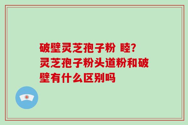 破壁灵芝孢子粉 睦？灵芝孢子粉头道粉和破壁有什么区别吗