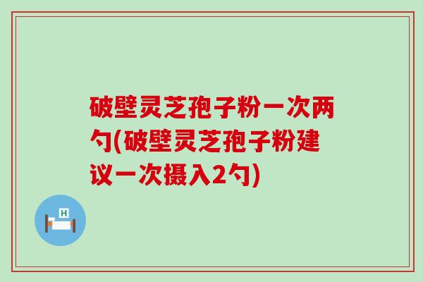 破壁灵芝孢子粉一次两勺(破壁灵芝孢子粉建议一次摄入2勺)