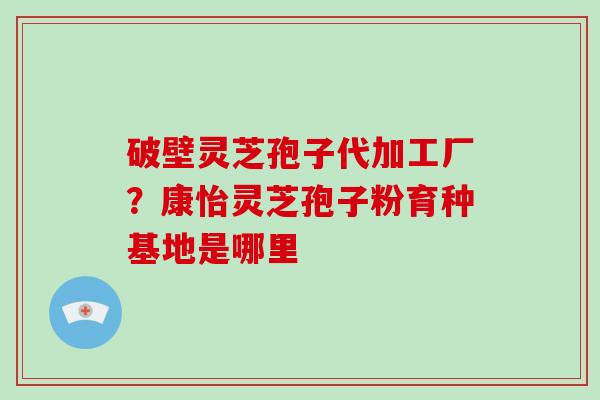 破壁灵芝孢子代加工厂？康怡灵芝孢子粉育种基地是哪里