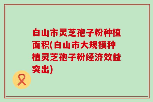 白山市灵芝孢子粉种植面积(白山市大规模种植灵芝孢子粉经济效益突出)