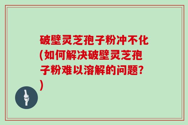 破壁灵芝孢子粉冲不化(如何解决破壁灵芝孢子粉难以溶解的问题？)