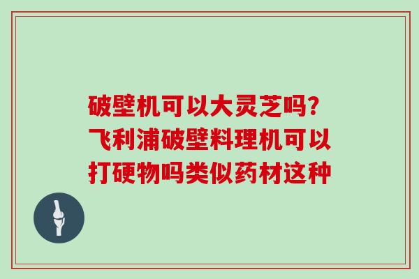 破壁机可以大灵芝吗？飞利浦破壁料理机可以打硬物吗类似药材这种