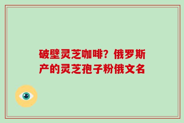 破壁灵芝咖啡？俄罗斯产的灵芝孢子粉俄文名