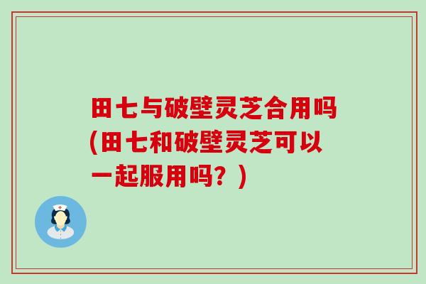 田七与破壁灵芝合用吗(田七和破壁灵芝可以一起服用吗？)