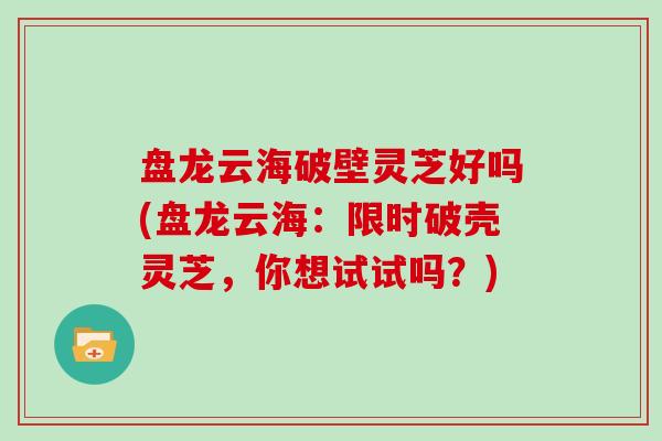 盘龙云海破壁灵芝好吗(盘龙云海：限时破壳灵芝，你想试试吗？)