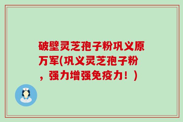 破壁灵芝孢子粉巩义原万军(巩义灵芝孢子粉，强力增强免疫力！)