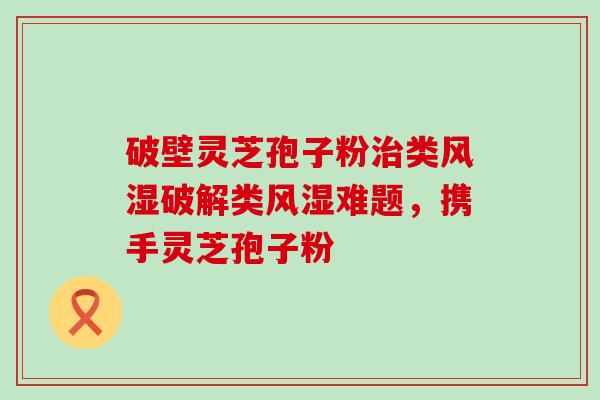 破壁灵芝孢子粉类风湿破解类风湿难题，携手灵芝孢子粉