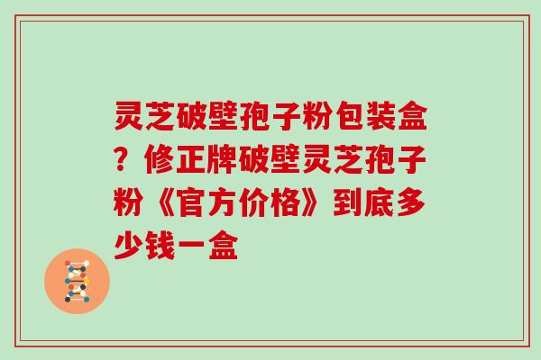 灵芝破壁孢子粉包装盒？修正牌破壁灵芝孢子粉《官方价格》到底多少钱一盒