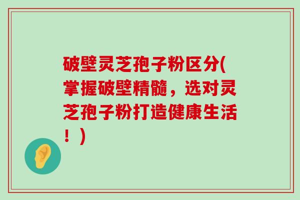 破壁灵芝孢子粉区分(掌握破壁精髓，选对灵芝孢子粉打造健康生活！)