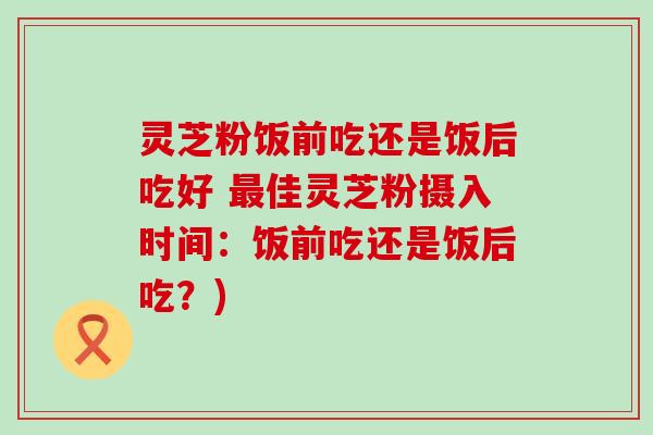 灵芝粉饭前吃还是饭后吃好 佳灵芝粉摄入时间：饭前吃还是饭后吃？)