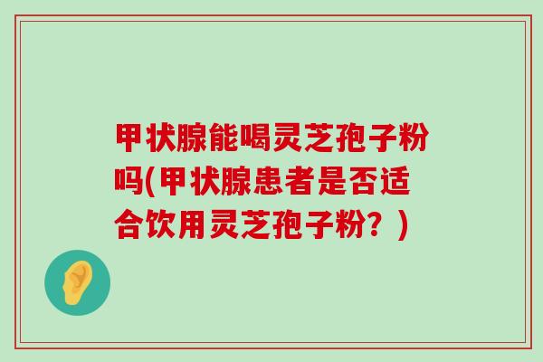 能喝灵芝孢子粉吗(患者是否适合饮用灵芝孢子粉？)