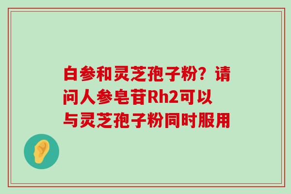 白参和灵芝孢子粉？请问人参皂苷Rh2可以与灵芝孢子粉同时服用