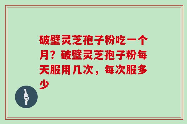 破壁灵芝孢子粉吃一个月？破壁灵芝孢子粉每天服用几次，每次服多少