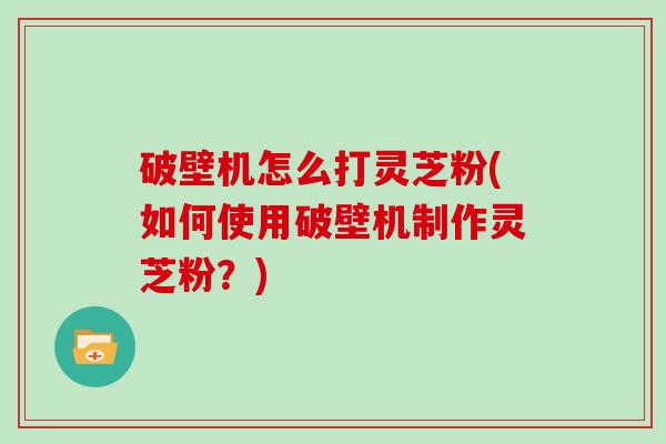 破壁机怎么打灵芝粉(如何使用破壁机制作灵芝粉？)