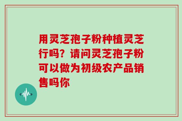 用灵芝孢子粉种植灵芝行吗？请问灵芝孢子粉可以做为初级农产品销售吗你