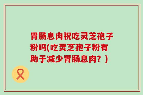 息肉祝吃灵芝孢子粉吗(吃灵芝孢子粉有助于减少息肉？)