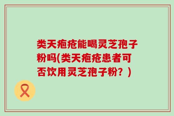 类天疱疮能喝灵芝孢子粉吗(类天疱疮患者可否饮用灵芝孢子粉？)