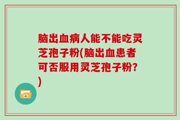 脑出人能不能吃灵芝孢子粉(脑出患者可否服用灵芝孢子粉？)